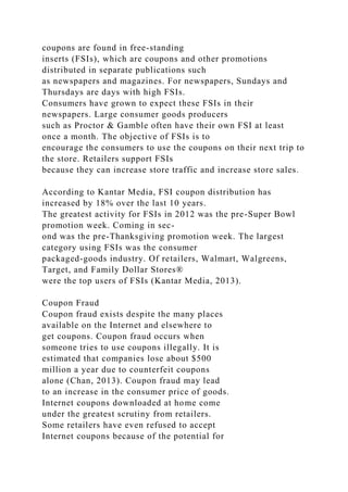 coupons are found in free-standing
inserts (FSIs), which are coupons and other promotions
distributed in separate publications such
as newspapers and magazines. For newspapers, Sundays and
Thursdays are days with high FSIs.
Consumers have grown to expect these FSIs in their
newspapers. Large consumer goods producers
such as Proctor & Gamble often have their own FSI at least
once a month. The objective of FSIs is to
encourage the consumers to use the coupons on their next trip to
the store. Retailers support FSIs
because they can increase store traffic and increase store sales.
According to Kantar Media, FSI coupon distribution has
increased by 18% over the last 10 years.
The greatest activity for FSIs in 2012 was the pre-Super Bowl
promotion week. Coming in sec-
ond was the pre-Thanksgiving promotion week. The largest
category using FSIs was the consumer
packaged-goods industry. Of retailers, Walmart, Walgreens,
Target, and Family Dollar Stores®
were the top users of FSIs (Kantar Media, 2013).
Coupon Fraud
Coupon fraud exists despite the many places
available on the Internet and elsewhere to
get coupons. Coupon fraud occurs when
someone tries to use coupons illegally. It is
estimated that companies lose about $500
million a year due to counterfeit coupons
alone (Chan, 2013). Coupon fraud may lead
to an increase in the consumer price of goods.
Internet coupons downloaded at home come
under the greatest scrutiny from retailers.
Some retailers have even refused to accept
Internet coupons because of the potential for
 
