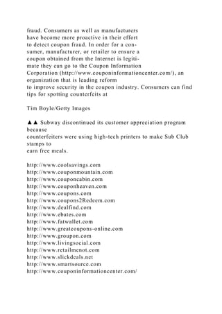 fraud. Consumers as well as manufacturers
have become more proactive in their effort
to detect coupon fraud. In order for a con-
sumer, manufacturer, or retailer to ensure a
coupon obtained from the Internet is legiti-
mate they can go to the Coupon Information
Corporation (http://www.couponinformationcenter.com/), an
organization that is leading reform
to improve security in the coupon industry. Consumers can find
tips for spotting counterfeits at
Tim Boyle/Getty Images
▲▲ Subway discontinued its customer appreciation program
because
counterfeiters were using high-tech printers to make Sub Club
stamps to
earn free meals.
http://www.coolsavings.com
http://www.couponmountain.com
http://www.couponcabin.com
http://www.couponheaven.com
http://www.coupons.com
http://www.coupons2Redeem.com
http://www.dealfind.com
http://www.ebates.com
http://www.fatwallet.com
http://www.greatcoupons-online.com
http://www.groupon.com
http://www.livingsocial.com
http://www.retailmenot.com
http://www.slickdeals.net
http://www.smartsource.com
http://www.couponinformationcenter.com/
 
