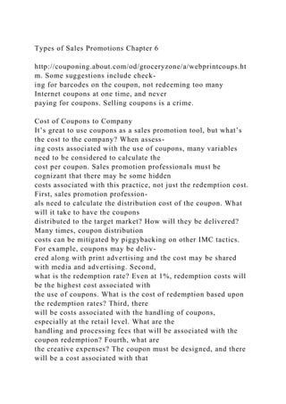 Types of Sales Promotions Chapter 6
http://couponing.about.com/od/groceryzone/a/webprintcoups.ht
m. Some suggestions include check-
ing for barcodes on the coupon, not redeeming too many
Internet coupons at one time, and never
paying for coupons. Selling coupons is a crime.
Cost of Coupons to Company
It’s great to use coupons as a sales promotion tool, but what’s
the cost to the company? When assess-
ing costs associated with the use of coupons, many variables
need to be considered to calculate the
cost per coupon. Sales promotion professionals must be
cognizant that there may be some hidden
costs associated with this practice, not just the redemption cost.
First, sales promotion profession-
als need to calculate the distribution cost of the coupon. What
will it take to have the coupons
distributed to the target market? How will they be delivered?
Many times, coupon distribution
costs can be mitigated by piggybacking on other IMC tactics.
For example, coupons may be deliv-
ered along with print advertising and the cost may be shared
with media and advertising. Second,
what is the redemption rate? Even at 1%, redemption costs will
be the highest cost associated with
the use of coupons. What is the cost of redemption based upon
the redemption rates? Third, there
will be costs associated with the handling of coupons,
especially at the retail level. What are the
handling and processing fees that will be associated with the
coupon redemption? Fourth, what are
the creative expenses? The coupon must be designed, and there
will be a cost associated with that
 