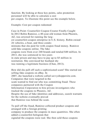 function. By looking at these key points, sales promotion
personnel will be able to calculate a cost
per coupon. To illustrate this point see the example below.
Example: Cost per coupon redeemed
Case in Point: Counterfeit Coupon Creator Finally Caught
In 2012 Robin Ramirez, a 40-year-old woman from Phoenix,
AZ, was arrested for running the larg-
est counterfeit-coupon enterprise in U.S. history. Robin owned
26 vehicles, a boat, and three condo-
miniums that she paid for with coupon fraud money. Ramirez
sold fake coupons online. The fake
coupons were from over 240 brands and totaled $40 million. In
2013, she was sentenced to two years
in state prison and may have to pay up to $5 million in
restitution. She convinced her husband she
was running a legitimate business (Chan, 2013).
How did she pull off such a sophisticated scam? She started out
selling fake coupons on eBay. In
2007, she launched a website called savvyshoppersite.com.
Companies that were targeted in the
scam wanted to find out who was committing fraud. These
companies partnered with the Coupon
Information Corporation to hire private investigators who
tracked the coupons to Phoenix, AZ.
Despite the use of fake identities and addresses, search warrants
for the website eventually proved
that Ramirez was behind the scam.
To pull off the fraud, Ramirez collected product coupons and
arranged with a foreign printing
company to produce the coupons in mass quantities. She often
added a counterfeit hologram that
signaled the coupons were real. She then sold these coupons
 