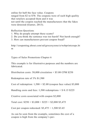 online for half the face value. Coupons
ranged from $2 to $70. The coupons were of such high quality
that retailers accepted them and it was
not until the coupon reached the manufacturers that the fakes
were detected (Gunter, 2013).
Reflection Questions
1. Why do people attempt these scams?
2. Do you think the sentence was too harsh? Not harsh enough?
3. How can manufacturers prevent coupon fraud?
http://couponing.about.com/od/groceryzone/a/webprintcoups.ht
m
Types of Sales Promotions Chapter 6
This example is for illustrative purposes and the numbers are
fabricated.
Distribution costs: 50,000 circulation × $5.00 CPM $250
Redemption rate of 3% $1,500
Cost of redemption: 1,500 × $2.00 (coupon face value) $3,000
Handling costs and fees: 1,500 redemptions × $ 0.15 $225
Creative costs associated with coupon $2,000
Total cost: $250 + $3,000 + $225 + $2,000 $5,475
Cost per coupon redeemed: $5,475 ÷ 1,500 $3.65
As can be seen from the example, sometimes the cost of a
coupon is high from the company’s per-
 