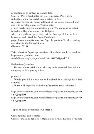promotion is to collect customer data.
Users of Pepsi (and potential users) provide Pepsi with
individual data via social media sites, in this
instance, Facebook. Pepsi will look at the data generated and
use it to develop a more effective inte-
grated marketing communication plan. The concept was first
tested at a Beyoncé concert in Belgium
where a significant percentage of the fans opted for the free
beverage and Liked the Pepsi Facebook
page. Based upon its success, Pepsi began to offer the vending
machines in the United States
(Kooser, 2013).
Take a look at Pepsi’s promotion video about the Like machine:
http://www.youtube.com/
watch?feature=player_embedded&v=O4YrQpupEO8
Reflection Questions
1. Do customers think about sharing their personal data with a
company before getting a free
product?
2. Would you Like a product on Facebook in exchange for a free
sample?
3. What will Pepsi do with the information they collected?
http://www.youtube.com/watch?feature=player_embedded&v=O
4YrQpupEO8
http://www.youtube.com/watch?feature=player_embedded&v=O
4YrQpupEO8
Types of Sales Promotions Chapter 6
Cash Refunds and Rebates
Cash refunds and rebates represent a return, reduction, or refund
 
