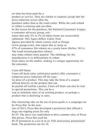 on what has been paid for a
product or service. They are similar to coupons except that the
price reduction occurs after the
purchase rather than at the retail outlet. While the cash refund
or rebate is enticing and can often
be the reason for the purchase, the National Consumers League,
a consumer advocacy group, esti-
mates that only 2% to 3% of rebate forms are successfully
submitted. This figure differs widely from
figures provided by rebate centers such as Parago
(www.parago.com), who report that as many as
47% of consumers file rebates on a yearly basis (Heller, 2011).
The trend toward paperless rebates
may make rebates more popular. The challenge for the
manufacturer is to differentiate its rebate
from others on the market, making it a unique opportunity for
the consumer.
Cents-Off Deals
Cents-off deals (also called price-packs) offer consumers a
temporary price reduction off the regu-
lar price of a product. This may take the form of a coupon
affixed directly on the product that can
be peeled off (called a peelie). Cents-off deals can also be tied
to special promotions. This can be a
way to stimulate sales of an existing product, or perhaps a
product that is declining in sales.
One interesting take on the use of price-packs is a campaign run
by Pizza Hut. In the sum-
mer of 2013, Pizza Hut developed a promotion that offered a
large one-topping pizza for only
$5.55. The move was undertaken to drive summer sales of Pizza
Hut pizzas. Pizza Hut used the
$5.55 promotion as a tie-in to its 55th anniversary promotional
hook. The promotion ran for 10
 