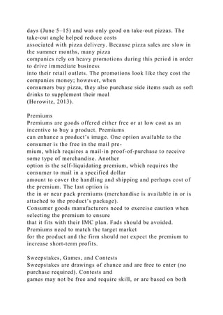 days (June 5–15) and was only good on take-out pizzas. The
take-out angle helped reduce costs
associated with pizza delivery. Because pizza sales are slow in
the summer months, many pizza
companies rely on heavy promotions during this period in order
to drive immediate business
into their retail outlets. The promotions look like they cost the
companies money; however, when
consumers buy pizza, they also purchase side items such as soft
drinks to supplement their meal
(Horowitz, 2013).
Premiums
Premiums are goods offered either free or at low cost as an
incentive to buy a product. Premiums
can enhance a product’s image. One option available to the
consumer is the free in the mail pre-
mium, which requires a mail-in proof-of-purchase to receive
some type of merchandise. Another
option is the self-liquidating premium, which requires the
consumer to mail in a specified dollar
amount to cover the handling and shipping and perhaps cost of
the premium. The last option is
the in or near pack premiums (merchandise is available in or is
attached to the product’s package).
Consumer goods manufacturers need to exercise caution when
selecting the premium to ensure
that it fits with their IMC plan. Fads should be avoided.
Premiums need to match the target market
for the product and the firm should not expect the premium to
increase short-term profits.
Sweepstakes, Games, and Contests
Sweepstakes are drawings of chance and are free to enter (no
purchase required). Contests and
games may not be free and require skill, or are based on both
 
