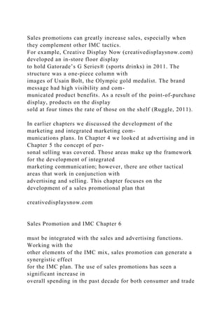 Sales promotions can greatly increase sales, especially when
they complement other IMC tactics.
For example, Creative Display Now (creativedisplaysnow.com)
developed an in-store floor display
to hold Gatorade’s G Series® (sports drinks) in 2011. The
structure was a one-piece column with
images of Usain Bolt, the Olympic gold medalist. The brand
message had high visibility and com-
municated product benefits. As a result of the point-of-purchase
display, products on the display
sold at four times the rate of those on the shelf (Ruggle, 2011).
In earlier chapters we discussed the development of the
marketing and integrated marketing com-
munications plans. In Chapter 4 we looked at advertising and in
Chapter 5 the concept of per-
sonal selling was covered. Those areas make up the framework
for the development of integrated
marketing communication; however, there are other tactical
areas that work in conjunction with
advertising and selling. This chapter focuses on the
development of a sales promotional plan that
creativedisplaysnow.com
Sales Promotion and IMC Chapter 6
must be integrated with the sales and advertising functions.
Working with the
other elements of the IMC mix, sales promotion can generate a
synergistic effect
for the IMC plan. The use of sales promotions has seen a
significant increase in
overall spending in the past decade for both consumer and trade
 