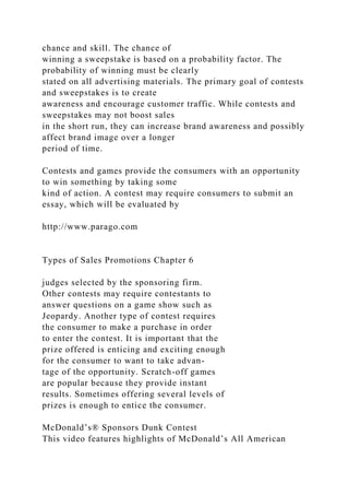 chance and skill. The chance of
winning a sweepstake is based on a probability factor. The
probability of winning must be clearly
stated on all advertising materials. The primary goal of contests
and sweepstakes is to create
awareness and encourage customer traffic. While contests and
sweepstakes may not boost sales
in the short run, they can increase brand awareness and possibly
affect brand image over a longer
period of time.
Contests and games provide the consumers with an opportunity
to win something by taking some
kind of action. A contest may require consumers to submit an
essay, which will be evaluated by
http://www.parago.com
Types of Sales Promotions Chapter 6
judges selected by the sponsoring firm.
Other contests may require contestants to
answer questions on a game show such as
Jeopardy. Another type of contest requires
the consumer to make a purchase in order
to enter the contest. It is important that the
prize offered is enticing and exciting enough
for the consumer to want to take advan-
tage of the opportunity. Scratch-off games
are popular because they provide instant
results. Sometimes offering several levels of
prizes is enough to entice the consumer.
McDonald’s® Sponsors Dunk Contest
This video features highlights of McDonald’s All American
 