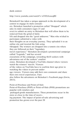 dunk contest:
http://www.youtube.com/watch?v=nYESAzucqR0
Heineken® has taken a unique approach in the development of a
contest to engage its male consum-
ers. Heineken launched a promotion called “Dropped” which
asks its male consumers (ages 21 and
over) to submit an entry to Heineken that will allow them to be
removed from the grind of daily
life and dropped into the “great unknown.” Men who wished to
participate submitted a video with
their thoughts on an everyday journey. They uploaded it to an
online site and tweeted the link using
#dropped. The winners are dropped into a remote site where
they are followed on their “legendary
travel experience.” Heineken developed a promotional campaign
called “Legends,” and has several
executions of the campaign, rewarding thrill seekers with
adventures out of the seekers’ comfort
zones. Heineken developed a YouTube channel where viewers
watch the winners’ travels. Viewers
of the videos on YouTube have to confirm their age prior to
watching the videos to prevent under-
age viewers. Viewers may add their own comments and share
their own travel experiences. Fans
also follow the adventures on Heineken’s Facebook page (Irwin,
2013).
Point-of-Purchase and Point-of-Sale
Point-of-Purchase (POP) or Point-of-Sale (POS) promotions are
popular with retailers and
packaged-goods manufacturers. These promotions occur in the
store or close to the time of receiv-
ing payment. The impact of point-of-sale advertising and
promotion has grown over the past 20
 