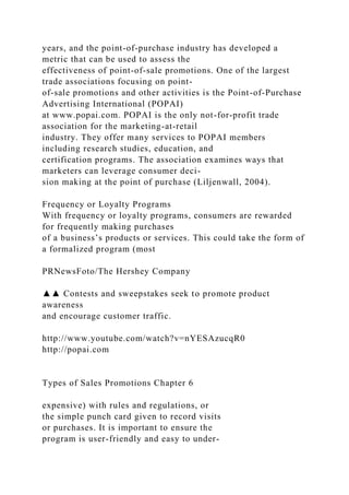 years, and the point-of-purchase industry has developed a
metric that can be used to assess the
effectiveness of point-of-sale promotions. One of the largest
trade associations focusing on point-
of-sale promotions and other activities is the Point-of-Purchase
Advertising International (POPAI)
at www.popai.com. POPAI is the only not-for-profit trade
association for the marketing-at-retail
industry. They offer many services to POPAI members
including research studies, education, and
certification programs. The association examines ways that
marketers can leverage consumer deci-
sion making at the point of purchase (Liljenwall, 2004).
Frequency or Loyalty Programs
With frequency or loyalty programs, consumers are rewarded
for frequently making purchases
of a business’s products or services. This could take the form of
a formalized program (most
PRNewsFoto/The Hershey Company
▲▲ Contests and sweepstakes seek to promote product
awareness
and encourage customer traffic.
http://www.youtube.com/watch?v=nYESAzucqR0
http://popai.com
Types of Sales Promotions Chapter 6
expensive) with rules and regulations, or
the simple punch card given to record visits
or purchases. It is important to ensure the
program is user-friendly and easy to under-
 
