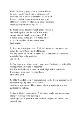 stand. If loyalty programs are too difficult
to use or understand, the program could
backfire and alienate customers. The Small
Business Administration (www.sba.gov)
offers seven tips for starting a small business
loyalty program (Beesley, 2013).
1. Start with a loyalty punch card. This is a
low-tech option that is useful for busi-
nesses new to loyalty programs. With
a punch card, a free gift is offered after
a certain number of purchases have
been made.
2. Start an opt-in program. With this method, customers are
asked to share their email addresses
and are added to an opt-in email list. Customers can receive
special offers only available
via email.
4. Consider a premium loyalty program. Customer-relationship
management software is required
for this method and is used to track high value purchases.
Customers who meet thresholds are
invited to join.
5. Offer branded loyalty membership cards. Use a commercially
available loyalty card service and
develop a store card. These cards allow a business to track
customer spending.
6. Add a digital component. A business could use a company
that provides apps to develop a
mobile payment platform and deliver coupons or other sales
promotions.
 