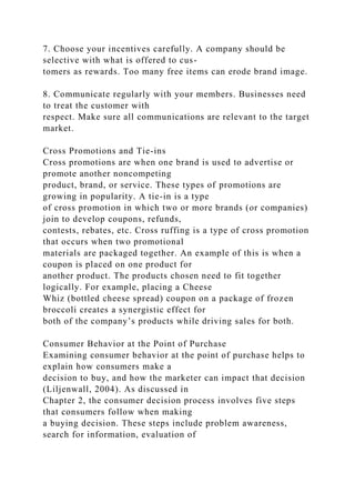 7. Choose your incentives carefully. A company should be
selective with what is offered to cus-
tomers as rewards. Too many free items can erode brand image.
8. Communicate regularly with your members. Businesses need
to treat the customer with
respect. Make sure all communications are relevant to the target
market.
Cross Promotions and Tie-ins
Cross promotions are when one brand is used to advertise or
promote another noncompeting
product, brand, or service. These types of promotions are
growing in popularity. A tie-in is a type
of cross promotion in which two or more brands (or companies)
join to develop coupons, refunds,
contests, rebates, etc. Cross ruffing is a type of cross promotion
that occurs when two promotional
materials are packaged together. An example of this is when a
coupon is placed on one product for
another product. The products chosen need to fit together
logically. For example, placing a Cheese
Whiz (bottled cheese spread) coupon on a package of frozen
broccoli creates a synergistic effect for
both of the company’s products while driving sales for both.
Consumer Behavior at the Point of Purchase
Examining consumer behavior at the point of purchase helps to
explain how consumers make a
decision to buy, and how the marketer can impact that decision
(Liljenwall, 2004). As discussed in
Chapter 2, the consumer decision process involves five steps
that consumers follow when making
a buying decision. These steps include problem awareness,
search for information, evaluation of
 