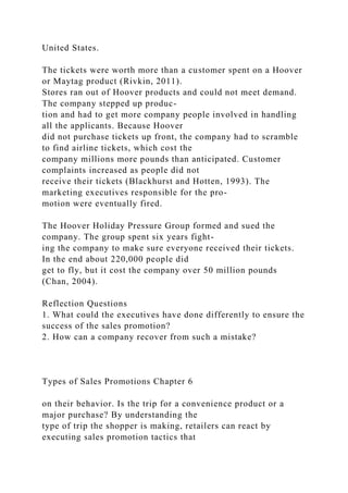 United States.
The tickets were worth more than a customer spent on a Hoover
or Maytag product (Rivkin, 2011).
Stores ran out of Hoover products and could not meet demand.
The company stepped up produc-
tion and had to get more company people involved in handling
all the applicants. Because Hoover
did not purchase tickets up front, the company had to scramble
to find airline tickets, which cost the
company millions more pounds than anticipated. Customer
complaints increased as people did not
receive their tickets (Blackhurst and Hotten, 1993). The
marketing executives responsible for the pro-
motion were eventually fired.
The Hoover Holiday Pressure Group formed and sued the
company. The group spent six years fight-
ing the company to make sure everyone received their tickets.
In the end about 220,000 people did
get to fly, but it cost the company over 50 million pounds
(Chan, 2004).
Reflection Questions
1. What could the executives have done differently to ensure the
success of the sales promotion?
2. How can a company recover from such a mistake?
Types of Sales Promotions Chapter 6
on their behavior. Is the trip for a convenience product or a
major purchase? By understanding the
type of trip the shopper is making, retailers can react by
executing sales promotion tactics that
 