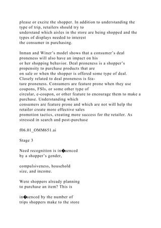 please or excite the shopper. In addition to understanding the
type of trip, retailers should try to
understand which aisles in the store are being shopped and the
types of displays needed to interest
the consumer in purchasing.
Inman and Winer’s model shows that a consumer’s deal
proneness will also have an impact on his
or her shopping behavior. Deal proneness is a shopper’s
propensity to purchase products that are
on sale or when the shopper is offered some type of deal.
Closely related to deal proneness is fea-
ture proneness. Consumers are feature prone when they use
coupons, FSIs, or some other type of
circular, e-coupon, or other feature to encourage them to make a
purchase. Understanding which
consumers are feature prone and which are not will help the
retailer create more effective sales
promotion tactics, creating more success for the retailer. As
stressed in search and post-purchase
f06.01_OMM651.ai
Stage 3
Need recognition is in�uenced
by a shopper’s gender,
compulsiveness, household
size, and income.
Were shoppers already planning
to purchase an item? This is
in�uenced by the number of
trips shoppers make to the store
 