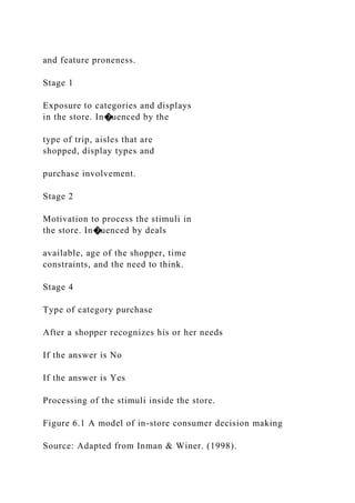 and feature proneness.
Stage 1
Exposure to categories and displays
in the store. In�uenced by the
type of trip, aisles that are
shopped, display types and
purchase involvement.
Stage 2
Motivation to process the stimuli in
the store. In�uenced by deals
available, age of the shopper, time
constraints, and the need to think.
Stage 4
Type of category purchase
After a shopper recognizes his or her needs
If the answer is No
If the answer is Yes
Processing of the stimuli inside the store.
Figure 6.1 A model of in-store consumer decision making
Source: Adapted from Inman & Winer. (1998).
 