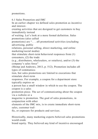 promotions.
6.1 Sales Promotion and IMC
In an earlier chapter we defined sales promotion as incentive
and interest-
creating activities that are designed to get customers to buy
immediately instead
of waiting. Let’s look at a more formal definition. Sales
promotions (also called
promotions) are “. . . all promotional activities (excluding
advertising, public
relations, personal selling, direct marketing, and online
marketing/social media)
that stimulate short-term behavioral responses from (1)
consumers, (2) the trade
(e.g., distributors, wholesalers, or retailers), and/or (3) the
company’s sales force”
(Shimp and Andrews, 2013, p. 512). Promotion includes all
types of communica-
tion, but sales promotions are limited to executions that
stimulate short-term
responses. For example, a coupon for a department store
typically expires so
a person has a small window in which to use the coupon. The
coupon is a sales
promotion piece. The act of communicating about the coupon
via a website or a
magazine is promotion. The goal of sales promotions, in
conjunction with other
elements of the IMC mix, is to create immediate short-term
sales, customer traf-
fic, or exposure for products and services.
Historically, many marketing experts believed sales promotions
would erode
brand equity. They believed any kind of incentive encouraged
 