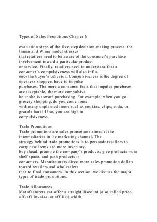 Types of Sales Promotions Chapter 6
evaluation steps of the five-step decision-making process, the
Inman and Winer model stresses
that retailers need to be aware of the consumer’s purchase
involvement toward a particular product
or service. Finally, retailers need to understand that a
consumer’s compulsiveness will also influ-
ence the buyer’s behavior. Compulsiveness is the degree of
openness shoppers have to impulse
purchases. The more a consumer feels that impulse purchases
are acceptable, the more compulsive
he or she is toward purchasing. For example, when you go
grocery shopping, do you come home
with many unplanned items such as cookies, chips, soda, or
granola bars? If so, you are high in
compulsiveness.
Trade Promotions
Trade promotions are sales promotions aimed at the
intermediaries in the marketing channel. The
strategy behind trade promotions is to persuade resellers to
carry new items and more inventory,
buy ahead, promote the company’s products, give products more
shelf space, and push products to
consumers. Manufacturers direct more sales promotion dollars
toward retailers and wholesalers
than to final consumers. In this section, we discuss the major
types of trade promotions.
Trade Allowances
Manufacturers can offer a straight discount (also called price-
off, off-invoice, or off-list) which
 