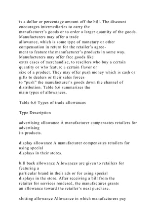 is a dollar or percentage amount off the bill. The discount
encourages intermediaries to carry the
manufacturer’s goods or to order a larger quantity of the goods.
Manufacturers may offer a trade
allowance, which is some type of monetary or other
compensation in return for the retailer’s agree-
ment to feature the manufacturer’s products in some way.
Manufacturers may offer free goods like
extra cases of merchandise, to resellers who buy a certain
quantity or who feature a certain flavor or
size of a product. They may offer push money which is cash or
gifts to dealers or their sales forces
to “push” the manufacturer’s goods down the channel of
distribution. Table 6.6 summarizes the
main types of allowances.
Table 6.6 Types of trade allowances
Type Description
advertising allowance A manufacturer compensates retailers for
advertising
its products.
display allowance A manufacturer compensates retailers for
using special
displays in their stores.
bill back allowance Allowances are given to retailers for
featuring a
particular brand in their ads or for using special
displays in the store. After receiving a bill from the
retailer for services rendered, the manufacturer grants
an allowance toward the retailer’s next purchase.
slotting allowance Allowance in which manufacturers pay
 