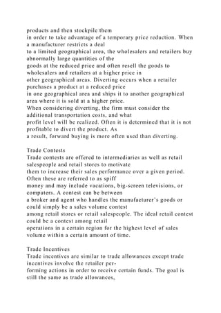 products and then stockpile them
in order to take advantage of a temporary price reduction. When
a manufacturer restricts a deal
to a limited geographical area, the wholesalers and retailers buy
abnormally large quantities of the
goods at the reduced price and often resell the goods to
wholesalers and retailers at a higher price in
other geographical areas. Diverting occurs when a retailer
purchases a product at a reduced price
in one geographical area and ships it to another geographical
area where it is sold at a higher price.
When considering diverting, the firm must consider the
additional transportation costs, and what
profit level will be realized. Often it is determined that it is not
profitable to divert the product. As
a result, forward buying is more often used than diverting.
Trade Contests
Trade contests are offered to intermediaries as well as retail
salespeople and retail stores to motivate
them to increase their sales performance over a given period.
Often these are referred to as spiff
money and may include vacations, big-screen televisions, or
computers. A contest can be between
a broker and agent who handles the manufacturer’s goods or
could simply be a sales volume contest
among retail stores or retail salespeople. The ideal retail contest
could be a contest among retail
operations in a certain region for the highest level of sales
volume within a certain amount of time.
Trade Incentives
Trade incentives are similar to trade allowances except trade
incentives involve the retailer per-
forming actions in order to receive certain funds. The goal is
still the same as trade allowances,
 