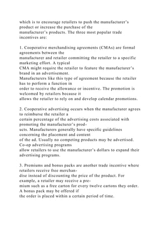 which is to encourage retailers to push the manufacturer’s
product or increase the purchase of the
manufacturer’s products. The three most popular trade
incentives are:
1. Cooperative merchandising agreements (CMAs) are formal
agreements between the
manufacturer and retailer committing the retailer to a specific
marketing effort. A typical
CMA might require the retailer to feature the manufacturer’s
brand in an advertisement.
Manufacturers like this type of agreement because the retailer
has to perform a function in
order to receive the allowance or incentive. The promotion is
welcomed by retailers because it
allows the retailer to rely on and develop calendar promotions.
2. Cooperative advertising occurs when the manufacturer agrees
to reimburse the retailer a
certain percentage of the advertising costs associated with
promoting the manufacturer’s prod-
ucts. Manufacturers generally have specific guidelines
concerning the placement and content
of the ad. Usually no competing products may be advertised.
Co-op advertising programs
allow retailers to use the manufacturer’s dollars to expand their
advertising programs.
3. Premiums and bonus packs are another trade incentive where
retailers receive free merchan-
dise instead of discounting the price of the product. For
example, a retailer may receive a pre-
mium such as a free carton for every twelve cartons they order.
A bonus pack may be offered if
the order is placed within a certain period of time.
 