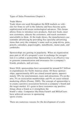 Types of Sales Promotions Chapter 6
Trade Shows
Trade shows are used throughout the B2B markets as vehi-
cles for firms to sell to the industry and have become quite
sophisticated with recent technological advances. This forum
allows firms to introduce new products, find new leads, meet
new customers, educate the customers, and reach customers
unavailable to them. At the trade shows, the manufacturers use
reminder advertising by providing free specialty advertising
items that carry the company’s name such as jump drives, pens,
pencils, calendars, paperweights, matchbooks, memo pads, and
yardsticks.
Sponsorships are gaining in popularity. When an organization
pays part or all of a program’s cost in exchange for recogni-
tion it is called a sponsorship. Sponsorship is an effective way
to generate communication and awareness for a company’s
brands, products, and services.
Since 2010, sponsorships have accounted for around $17 billion
in expenditures for North America alone. Of those sponsor-
ships, approximately 68% are aimed toward sports; approxi-
mately 10% for entertainment, tours and attractions; 5% on the
arts; 3% on association memberships and 9% on cause-related
marketing efforts (Promo, 2009). The concept of sponsorship is
to create a positive association between a company’s brand and
the target market. It’s great to have customers say positive
things about a brand as it strengthens the
brand’s value. Companies like State Farm® and MillerCoors
have achieved success in sponsoring
sports events.
There are numerous reasons for the development of events
 