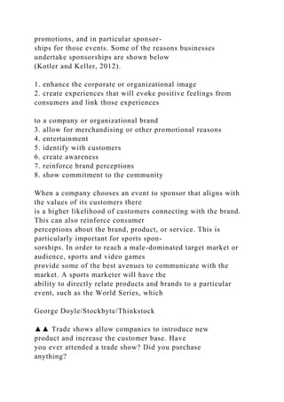 promotions, and in particular sponsor-
ships for those events. Some of the reasons businesses
undertake sponsorships are shown below
(Kotler and Keller, 2012).
1. enhance the corporate or organizational image
2. create experiences that will evoke positive feelings from
consumers and link those experiences
to a company or organizational brand
3. allow for merchandising or other promotional reasons
4. entertainment
5. identify with customers
6. create awareness
7. reinforce brand perceptions
8. show commitment to the community
When a company chooses an event to sponsor that aligns with
the values of its customers there
is a higher likelihood of customers connecting with the brand.
This can also reinforce consumer
perceptions about the brand, product, or service. This is
particularly important for sports spon-
sorships. In order to reach a male-dominated target market or
audience, sports and video games
provide some of the best avenues to communicate with the
market. A sports marketer will have the
ability to directly relate products and brands to a particular
event, such as the World Series, which
George Doyle/Stockbyte/Thinkstock
▲▲ Trade shows allow companies to introduce new
product and increase the customer base. Have
you ever attended a trade show? Did you purchase
anything?
 