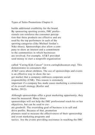 Types of Sales Promotions Chapter 6
builds additional credibility for the brand.
By sponsoring sporting events, IMC profes-
sionals can reinforce the consumer percep-
tion that these products are effective and are
used by the top performers in each of the
sporting categories (like Michael Jordan’s
Nike shoes). Sponsorships also allow a com-
pany to show an interest and a commitment
to the communities in which businesses
are involved. For example, AT&T provided
seed money to start a nonprofit organization
called “Curing Kids Cancer” (www.curingkidscancer.org). This
demonstrates to consumers that
AT&T cares about children. The use of sponsorships and events
is an effective way to show the tar-
get market that a company embraces corporate social
responsibility (CSR). This reason is extremely
important if a company has made cause-marketing a cornerstone
of its overall strategy (Kotler and
Keller, 2012).
Although sponsorships offer a great marketing opportunity, they
must be measured. Many times
sponsorships will not help the IMC professional reach his or her
objectives, but can be used to cre-
ate goodwill. The overriding goal of business is to sell and
drive profits. Because of that, promotion
planners need to measure the effectiveness of their sponsorship
and event marketing programs and
tactics. Are the events providing assistance in reaching the IMC
 