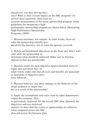 objectives? Are they driving busi-
ness? What is their overall impact on the IMC program? To
answer these questions, there must be
accurate measurement of the entire sponsorship program. Some
guidelines for measuring a high
performance sponsorship program are shown below (Measuring
High Performance Sponsorship
Programs, 2009):
1. Measure outcomes, not outputs. In other words, focus on
what the sponsorship actually pro-
duced for the business, not on what the sponsor received.
2. Define and benchmark objectives on the front end. Don’t wait
until after the sponsorship to
determine what should be achieved. Make sure to develop
objectives that are measureable.
3. Measure return for each objective against prorated share of
rights and activation fees. In
other words, make sure that all costs and benefits are measured
to determine if objectives have
been achieved.
4. Measure behavior. Are there changes in the behavior of the
target audience or target mar-
ket as a result of the sponsorship?
5. Apply the assumptions and ratios used by other departments
within the company. This
is particularly important for the overall IMC plan. Quantify the
objectives and use statistical
analysis to show that the events or sponsorships are effective
when compared across the IMC
plan and across the business plan.
 