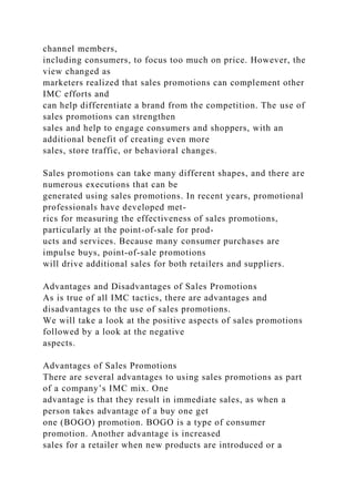channel members,
including consumers, to focus too much on price. However, the
view changed as
marketers realized that sales promotions can complement other
IMC efforts and
can help differentiate a brand from the competition. The use of
sales promotions can strengthen
sales and help to engage consumers and shoppers, with an
additional benefit of creating even more
sales, store traffic, or behavioral changes.
Sales promotions can take many different shapes, and there are
numerous executions that can be
generated using sales promotions. In recent years, promotional
professionals have developed met-
rics for measuring the effectiveness of sales promotions,
particularly at the point-of-sale for prod-
ucts and services. Because many consumer purchases are
impulse buys, point-of-sale promotions
will drive additional sales for both retailers and suppliers.
Advantages and Disadvantages of Sales Promotions
As is true of all IMC tactics, there are advantages and
disadvantages to the use of sales promotions.
We will take a look at the positive aspects of sales promotions
followed by a look at the negative
aspects.
Advantages of Sales Promotions
There are several advantages to using sales promotions as part
of a company’s IMC mix. One
advantage is that they result in immediate sales, as when a
person takes advantage of a buy one get
one (BOGO) promotion. BOGO is a type of consumer
promotion. Another advantage is increased
sales for a retailer when new products are introduced or a
 