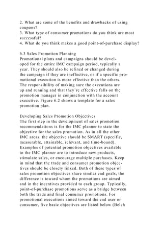 2. What are some of the benefits and drawbacks of using
coupons?
3. What type of consumer promotions do you think are most
successful?
4. What do you think makes a good point-of-purchase display?
6.3 Sales Promotion Planning
Promotional plans and campaigns should be devel-
oped for the entire IMC campaign period, typically a
year. They should also be refined or changed during
the campaign if they are ineffective, or if a specific pro-
motional execution is more effective than the others.
The responsibility of making sure the executions are
up and running and that they’re effective falls on the
promotion manager in conjunction with the account
executive. Figure 6.2 shows a template for a sales
promotion plan.
Developing Sales Promotion Objectives
The first step in the development of sales promotion
recommendations is for the IMC planner to state the
objective for the sales promotion. As in all the other
IMC areas, the objective should be SMART (specific,
measurable, attainable, relevant, and time-bound).
Examples of potential promotion objectives available
to the IMC planner are to introduce new products,
stimulate sales, or encourage multiple purchases. Keep
in mind that the trade and consumer promotion objec-
tives should be closely linked. Both of these types of
sales promotion objectives share similar end goals, the
difference is toward whom the promotions are aimed
and in the incentives provided to each group. Typically,
point-of-purchase promotions serve as a bridge between
both the trade and final consumer promotions. For
promotional executions aimed toward the end user or
consumer, five basic objectives are listed below (Belch
 