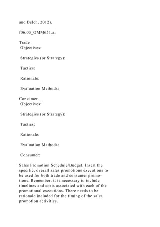 and Belch, 2012).
f06.03_OMM651.ai
Trade
Objectives:
Strategies (or Strategy):
Tactics:
Rationale:
Evaluation Methods:
Consumer
Objectives:
Strategies (or Strategy):
Tactics:
Rationale:
Evaluation Methods:
Consumer:
Sales Promotion Schedule/Budget. Insert the
specific, overall sales promotions executions to
be used for both trade and consumer promo-
tions. Remember, it is necessary to include
timelines and costs associated with each of the
promotional executions. There needs to be
rationale included for the timing of the sales
promotion activities.
 