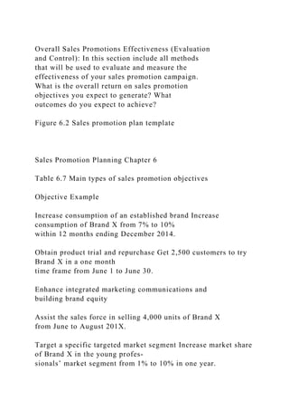 Overall Sales Promotions Effectiveness (Evaluation
and Control): In this section include all methods
that will be used to evaluate and measure the
effectiveness of your sales promotion campaign.
What is the overall return on sales promotion
objectives you expect to generate? What
outcomes do you expect to achieve?
Figure 6.2 Sales promotion plan template
Sales Promotion Planning Chapter 6
Table 6.7 Main types of sales promotion objectives
Objective Example
Increase consumption of an established brand Increase
consumption of Brand X from 7% to 10%
within 12 months ending December 2014.
Obtain product trial and repurchase Get 2,500 customers to try
Brand X in a one month
time frame from June 1 to June 30.
Enhance integrated marketing communications and
building brand equity
Assist the sales force in selling 4,000 units of Brand X
from June to August 201X.
Target a specific targeted market segment Increase market share
of Brand X in the young profes-
sionals’ market segment from 1% to 10% in one year.
 