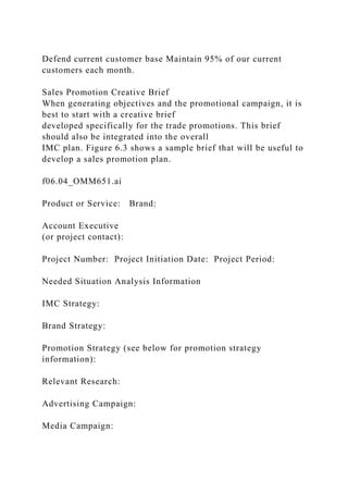Defend current customer base Maintain 95% of our current
customers each month.
Sales Promotion Creative Brief
When generating objectives and the promotional campaign, it is
best to start with a creative brief
developed specifically for the trade promotions. This brief
should also be integrated into the overall
IMC plan. Figure 6.3 shows a sample brief that will be useful to
develop a sales promotion plan.
f06.04_OMM651.ai
Product or Service: Brand:
Account Executive
(or project contact):
Project Number: Project Initiation Date: Project Period:
Needed Situation Analysis Information
IMC Strategy:
Brand Strategy:
Promotion Strategy (see below for promotion strategy
information):
Relevant Research:
Advertising Campaign:
Media Campaign:
 