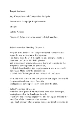 Target Audience:
Key Competitor and Competitive Analysis:
Promotional Campaign Requirements:
Budget:
Call to Action:
Figure 6.3 Sales promotion creative brief template
Sales Promotion Planning Chapter 6
Keep in mind that each of the promotional executions has
strengths and weaknesses. Each promo-
tion tactic must be well thought out and integrated into a
seamless IMC plan. The IMC planner
and promotional specialist can use the brief to assist in the
program’s development. In particular,
the brief should reflect the requirements to run a successful
campaign. Make sure the promotional
creative brief is integrated into the overall IMC plan.
With the brief in hand, the IMC planner can begin to develop
the promotional strategies. Once the
strategies are developed, insert them into the plan.
Sales Promotion Strategies
After the sales promotion objectives have been developed,
strategies need to be developed in order
to achieve the selected objectives. The strategies provide the
specifics of the consumer sales promo-
tion. Each strategy should guide the promotional specialist in
 