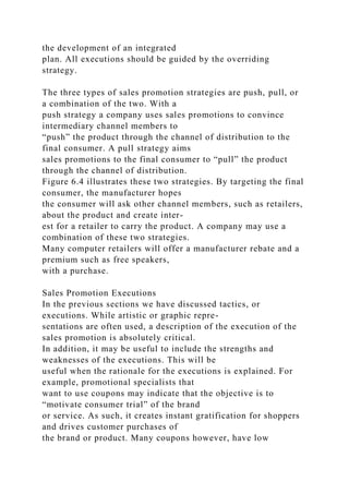 the development of an integrated
plan. All executions should be guided by the overriding
strategy.
The three types of sales promotion strategies are push, pull, or
a combination of the two. With a
push strategy a company uses sales promotions to convince
intermediary channel members to
“push” the product through the channel of distribution to the
final consumer. A pull strategy aims
sales promotions to the final consumer to “pull” the product
through the channel of distribution.
Figure 6.4 illustrates these two strategies. By targeting the final
consumer, the manufacturer hopes
the consumer will ask other channel members, such as retailers,
about the product and create inter-
est for a retailer to carry the product. A company may use a
combination of these two strategies.
Many computer retailers will offer a manufacturer rebate and a
premium such as free speakers,
with a purchase.
Sales Promotion Executions
In the previous sections we have discussed tactics, or
executions. While artistic or graphic repre-
sentations are often used, a description of the execution of the
sales promotion is absolutely critical.
In addition, it may be useful to include the strengths and
weaknesses of the executions. This will be
useful when the rationale for the executions is explained. For
example, promotional specialists that
want to use coupons may indicate that the objective is to
“motivate consumer trial” of the brand
or service. As such, it creates instant gratification for shoppers
and drives customer purchases of
the brand or product. Many coupons however, have low
 