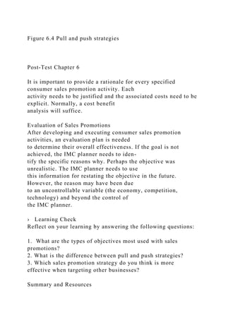 Figure 6.4 Pull and push strategies
Post-Test Chapter 6
It is important to provide a rationale for every specified
consumer sales promotion activity. Each
activity needs to be justified and the associated costs need to be
explicit. Normally, a cost benefit
analysis will suffice.
Evaluation of Sales Promotions
After developing and executing consumer sales promotion
activities, an evaluation plan is needed
to determine their overall effectiveness. If the goal is not
achieved, the IMC planner needs to iden-
tify the specific reasons why. Perhaps the objective was
unrealistic. The IMC planner needs to use
this information for restating the objective in the future.
However, the reason may have been due
to an uncontrollable variable (the economy, competition,
technology) and beyond the control of
the IMC planner.
› Learning Check
Reflect on your learning by answering the following questions:
1. What are the types of objectives most used with sales
promotions?
2. What is the difference between pull and push strategies?
3. Which sales promotion strategy do you think is more
effective when targeting other businesses?
Summary and Resources
 