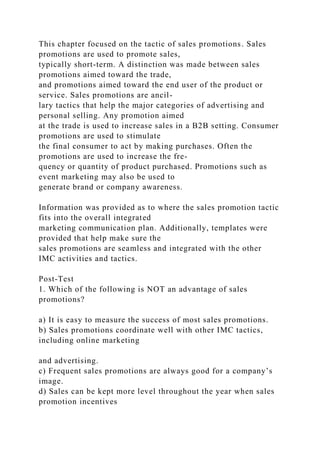 This chapter focused on the tactic of sales promotions. Sales
promotions are used to promote sales,
typically short-term. A distinction was made between sales
promotions aimed toward the trade,
and promotions aimed toward the end user of the product or
service. Sales promotions are ancil-
lary tactics that help the major categories of advertising and
personal selling. Any promotion aimed
at the trade is used to increase sales in a B2B setting. Consumer
promotions are used to stimulate
the final consumer to act by making purchases. Often the
promotions are used to increase the fre-
quency or quantity of product purchased. Promotions such as
event marketing may also be used to
generate brand or company awareness.
Information was provided as to where the sales promotion tactic
fits into the overall integrated
marketing communication plan. Additionally, templates were
provided that help make sure the
sales promotions are seamless and integrated with the other
IMC activities and tactics.
Post-Test
1. Which of the following is NOT an advantage of sales
promotions?
a) It is easy to measure the success of most sales promotions.
b) Sales promotions coordinate well with other IMC tactics,
including online marketing
and advertising.
c) Frequent sales promotions are always good for a company’s
image.
d) Sales can be kept more level throughout the year when sales
promotion incentives
 