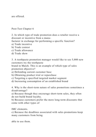are offered.
Post-Test Chapter 6
2. In which type of trade promotion does a retailer receive a
discount or incentive from a manu-
facturer in exchange for performing a specific function?
a) Trade incentive
b) Trade contest
c) Trade allowance
d) Trade show
3. A toothpaste promotion manager would like to see 5,000 new
customers try the toothpaste
brand in March. This is an example of which type of sales
promotion objective?
a) Defending current customer base
b) Obtaining product trial or repurchase
c) Targeting a specified targeted market segment
d) Increasing consumption of an established brand
4. Why is the short-term nature of sales promotions sometimes a
disadvantage?
a) Because though they encourage short-term sales, they often
do not build brand loyalty.
b) Because customers prefer the more long-term discounts that
come with other types of
IMC elements.
c) Because the deadlines associated with sales promotions keep
many customers from being
able to use them.
 