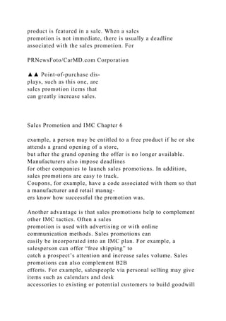 product is featured in a sale. When a sales
promotion is not immediate, there is usually a deadline
associated with the sales promotion. For
PRNewsFoto/CarMD.com Corporation
▲▲ Point-of-purchase dis-
plays, such as this one, are
sales promotion items that
can greatly increase sales.
Sales Promotion and IMC Chapter 6
example, a person may be entitled to a free product if he or she
attends a grand opening of a store,
but after the grand opening the offer is no longer available.
Manufacturers also impose deadlines
for other companies to launch sales promotions. In addition,
sales promotions are easy to track.
Coupons, for example, have a code associated with them so that
a manufacturer and retail manag-
ers know how successful the promotion was.
Another advantage is that sales promotions help to complement
other IMC tactics. Often a sales
promotion is used with advertising or with online
communication methods. Sales promotions can
easily be incorporated into an IMC plan. For example, a
salesperson can offer “free shipping” to
catch a prospect’s attention and increase sales volume. Sales
promotions can also complement B2B
efforts. For example, salespeople via personal selling may give
items such as calendars and desk
accessories to existing or potential customers to build goodwill
 