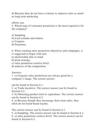 d) Because they do not have a chance to improve sales as much
as long-term marketing
efforts can.
5. Which type of consumer promotion is the most expensive for
the company?
a) Sampling
b) Cash refunds and rebates
c) Coupons
d) Premiums
6. When creating sales promotion objectives and campaigns, it
is suggested to begin with a(n)
a) sponsorship idea in mind.
b) push strategy.
c) sales promotion creative brief.
d) analysis of the competition.
Answers
1. c) Frequent sales promotions are always good for a
company’s image. The correct answer
can be found in Section 6.1.
2. a) Trade incentive. The correct answer can be found in
Section 6.2.
3. b) Obtaining product trial or repurchase. The correct answer
can be found in Section 6.3.
4. a) Because though they encourage short-term sales, they
often do not build brand loyalty.
The correct answer can be found in Section 6.1.
5. a) Sampling. The correct answer can be found in Section 6.2.
6. c) sales promotion creative brief. The correct answer can be
found in Section 6.3.
 