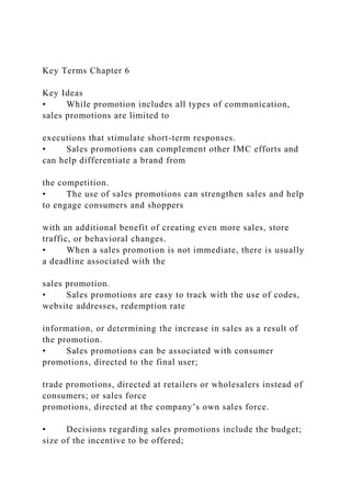 Key Terms Chapter 6
Key Ideas
• While promotion includes all types of communication,
sales promotions are limited to
executions that stimulate short-term responses.
• Sales promotions can complement other IMC efforts and
can help differentiate a brand from
the competition.
• The use of sales promotions can strengthen sales and help
to engage consumers and shoppers
with an additional benefit of creating even more sales, store
traffic, or behavioral changes.
• When a sales promotion is not immediate, there is usually
a deadline associated with the
sales promotion.
• Sales promotions are easy to track with the use of codes,
website addresses, redemption rate
information, or determining the increase in sales as a result of
the promotion.
• Sales promotions can be associated with consumer
promotions, directed to the final user;
trade promotions, directed at retailers or wholesalers instead of
consumers; or sales force
promotions, directed at the company’s own sales force.
• Decisions regarding sales promotions include the budget;
size of the incentive to be offered;
 