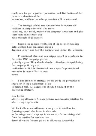 conditions for participation, promotion, and distribution of the
incentive; duration of the
promotion; and how the sales promotion will be measured.
• The strategy behind trade promotions is to persuade
resellers to carry new items and more
inventory, buy ahead, promote the company’s products and give
them more shelf space, and
push products to consumers.
• Examining consumer behavior at the point of purchase
helps explain how consumers make a
decision to buy, and how the marketer can impact that decision.
• Promotional plans and campaigns should be developed for
the entire IMC campaign period,
typically a year. They should also be refined or changed during
the campaign if they are
ineffective, or if it is discovered that a specific promotional
execution is more effective than
others.
• Sales promotion strategy should guide the promotional
specialist in the development of an
integrated plan. All executions should be guided by the
overriding strategy.
Key Terms
advertising allowance A manufacturer compensates retailers for
advertising its products.
bill back allowance Allowances are given to retailers for
featuring a particular brand in their ads
or for using special displays in the store; after receiving a bill
from the retailer for services ren-
dered, the manufacturer grants an allowance toward the
 