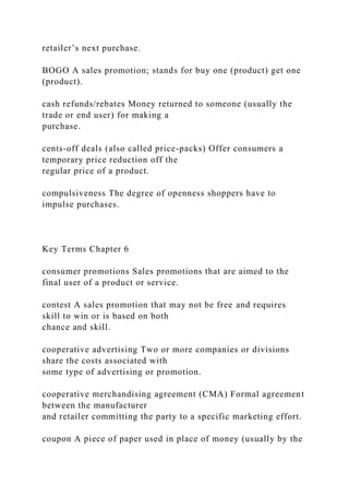 retailer’s next purchase.
BOGO A sales promotion; stands for buy one (product) get one
(product).
cash refunds/rebates Money returned to someone (usually the
trade or end user) for making a
purchase.
cents-off deals (also called price-packs) Offer consumers a
temporary price reduction off the
regular price of a product.
compulsiveness The degree of openness shoppers have to
impulse purchases.
Key Terms Chapter 6
consumer promotions Sales promotions that are aimed to the
final user of a product or service.
contest A sales promotion that may not be free and requires
skill to win or is based on both
chance and skill.
cooperative advertising Two or more companies or divisions
share the costs associated with
some type of advertising or promotion.
cooperative merchandising agreement (CMA) Formal agreement
between the manufacturer
and retailer committing the party to a specific marketing effort.
coupon A piece of paper used in place of money (usually by the
 