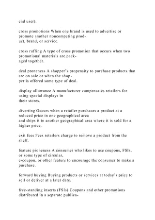 end user).
cross promotions When one brand is used to advertise or
promote another noncompeting prod-
uct, brand, or service.
cross ruffing A type of cross promotion that occurs when two
promotional materials are pack-
aged together.
deal proneness A shopper’s propensity to purchase products that
are on sale or when the shop-
per is offered some type of deal.
display allowance A manufacturer compensates retailers for
using special displays in
their stores.
diverting Occurs when a retailer purchases a product at a
reduced price in one geographical area
and ships it to another geographical area where it is sold for a
higher price.
exit fees Fees retailers charge to remove a product from the
shelf.
feature proneness A consumer who likes to use coupons, FSIs,
or some type of circular,
e-coupon, or other feature to encourage the consumer to make a
purchase.
forward buying Buying products or services at today’s price to
sell or deliver at a later date.
free-standing inserts (FSIs) Coupons and other promotions
distributed in a separate publica-
 