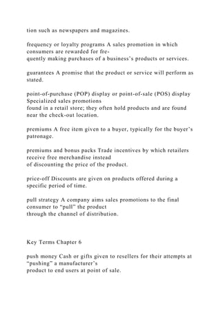 tion such as newspapers and magazines.
frequency or loyalty programs A sales promotion in which
consumers are rewarded for fre-
quently making purchases of a business’s products or services.
guarantees A promise that the product or service will perform as
stated.
point-of-purchase (POP) display or point-of-sale (POS) display
Specialized sales promotions
found in a retail store; they often hold products and are found
near the check-out location.
premiums A free item given to a buyer, typically for the buyer’s
patronage.
premiums and bonus packs Trade incentives by which retailers
receive free merchandise instead
of discounting the price of the product.
price-off Discounts are given on products offered during a
specific period of time.
pull strategy A company aims sales promotions to the final
consumer to “pull” the product
through the channel of distribution.
Key Terms Chapter 6
push money Cash or gifts given to resellers for their attempts at
“pushing” a manufacturer’s
product to end users at point of sale.
 