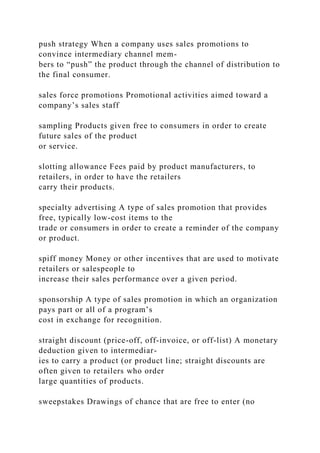 push strategy When a company uses sales promotions to
convince intermediary channel mem-
bers to “push” the product through the channel of distribution to
the final consumer.
sales force promotions Promotional activities aimed toward a
company’s sales staff
sampling Products given free to consumers in order to create
future sales of the product
or service.
slotting allowance Fees paid by product manufacturers, to
retailers, in order to have the retailers
carry their products.
specialty advertising A type of sales promotion that provides
free, typically low-cost items to the
trade or consumers in order to create a reminder of the company
or product.
spiff money Money or other incentives that are used to motivate
retailers or salespeople to
increase their sales performance over a given period.
sponsorship A type of sales promotion in which an organization
pays part or all of a program’s
cost in exchange for recognition.
straight discount (price-off, off-invoice, or off-list) A monetary
deduction given to intermediar-
ies to carry a product (or product line; straight discounts are
often given to retailers who order
large quantities of products.
sweepstakes Drawings of chance that are free to enter (no
 