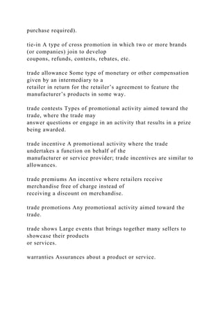 purchase required).
tie-in A type of cross promotion in which two or more brands
(or companies) join to develop
coupons, refunds, contests, rebates, etc.
trade allowance Some type of monetary or other compensation
given by an intermediary to a
retailer in return for the retailer’s agreement to feature the
manufacturer’s products in some way.
trade contests Types of promotional activity aimed toward the
trade, where the trade may
answer questions or engage in an activity that results in a prize
being awarded.
trade incentive A promotional activity where the trade
undertakes a function on behalf of the
manufacturer or service provider; trade incentives are similar to
allowances.
trade premiums An incentive where retailers receive
merchandise free of charge instead of
receiving a discount on merchandise.
trade promotions Any promotional activity aimed toward the
trade.
trade shows Large events that brings together many sellers to
showcase their products
or services.
warranties Assurances about a product or service.
 