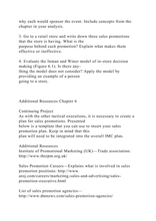 why each would sponsor the event. Include concepts from the
chapter in your analysis.
3. Go to a retail store and write down three sales promotions
that the store is having. What is the
purpose behind each promotion? Explain what makes them
effective or ineffective.
4. Evaluate the Inman and Winer model of in-store decision
making (Figure 6.1). Is there any-
thing the model does not consider? Apply the model by
providing an example of a person
going to a store.
Additional Resources Chapter 6
Continuing Project
As with the other tactical executions, it is necessary to create a
plan for sales promotions. Presented
below is a template that you can use to insert your sales
promotion plan. Keep in mind that this
plan will need to be integrated into the overall IMC plan.
Additional Resources
Institute of Promotional Marketing (UK)—Trade association:
http://www.theipm.org.uk/
Sales Promotion Careers—Explains what is involved in sales
promotion positions: http://www.
aroj.com/careers/marketing-sales-and-advertising/sales-
promotion-executive.html
List of sales promotion agencies—
http://www.dmnews.com/sales-promotion-agencies/
 