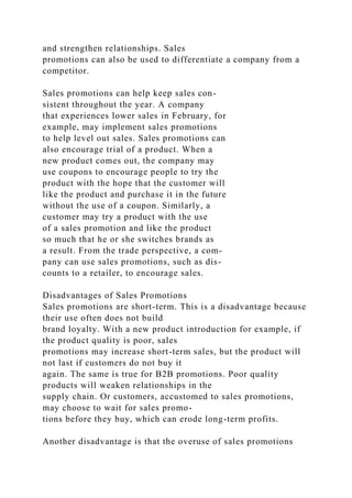 and strengthen relationships. Sales
promotions can also be used to differentiate a company from a
competitor.
Sales promotions can help keep sales con-
sistent throughout the year. A company
that experiences lower sales in February, for
example, may implement sales promotions
to help level out sales. Sales promotions can
also encourage trial of a product. When a
new product comes out, the company may
use coupons to encourage people to try the
product with the hope that the customer will
like the product and purchase it in the future
without the use of a coupon. Similarly, a
customer may try a product with the use
of a sales promotion and like the product
so much that he or she switches brands as
a result. From the trade perspective, a com-
pany can use sales promotions, such as dis-
counts to a retailer, to encourage sales.
Disadvantages of Sales Promotions
Sales promotions are short-term. This is a disadvantage because
their use often does not build
brand loyalty. With a new product introduction for example, if
the product quality is poor, sales
promotions may increase short-term sales, but the product will
not last if customers do not buy it
again. The same is true for B2B promotions. Poor quality
products will weaken relationships in the
supply chain. Or customers, accustomed to sales promotions,
may choose to wait for sales promo-
tions before they buy, which can erode long-term profits.
Another disadvantage is that the overuse of sales promotions
 