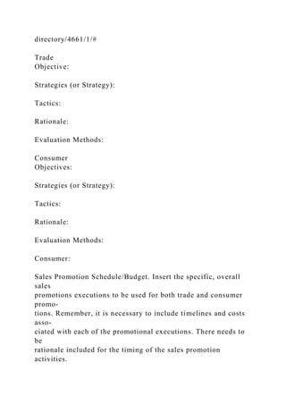 directory/4661/1/#
Trade
Objective:
Strategies (or Strategy):
Tactics:
Rationale:
Evaluation Methods:
Consumer
Objectives:
Strategies (or Strategy):
Tactics:
Rationale:
Evaluation Methods:
Consumer:
Sales Promotion Schedule/Budget. Insert the specific, overall
sales
promotions executions to be used for both trade and consumer
promo-
tions. Remember, it is necessary to include timelines and costs
asso-
ciated with each of the promotional executions. There needs to
be
rationale included for the timing of the sales promotion
activities.
 