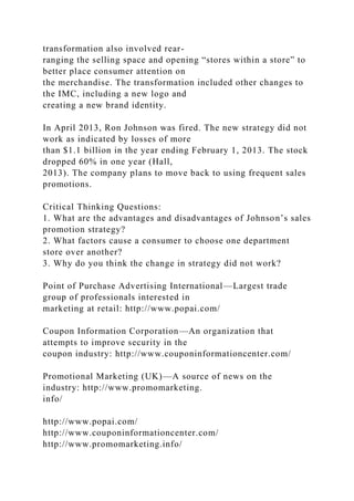 transformation also involved rear-
ranging the selling space and opening “stores within a store” to
better place consumer attention on
the merchandise. The transformation included other changes to
the IMC, including a new logo and
creating a new brand identity.
In April 2013, Ron Johnson was fired. The new strategy did not
work as indicated by losses of more
than $1.1 billion in the year ending February 1, 2013. The stock
dropped 60% in one year (Hall,
2013). The company plans to move back to using frequent sales
promotions.
Critical Thinking Questions:
1. What are the advantages and disadvantages of Johnson’s sales
promotion strategy?
2. What factors cause a consumer to choose one department
store over another?
3. Why do you think the change in strategy did not work?
Point of Purchase Advertising International—Largest trade
group of professionals interested in
marketing at retail: http://www.popai.com/
Coupon Information Corporation—An organization that
attempts to improve security in the
coupon industry: http://www.couponinformationcenter.com/
Promotional Marketing (UK)—A source of news on the
industry: http://www.promomarketing.
info/
http://www.popai.com/
http://www.couponinformationcenter.com/
http://www.promomarketing.info/
 