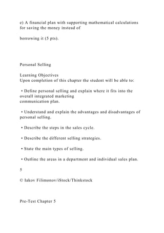 e) A financial plan with supporting mathematical calculations
for saving the money instead of
borrowing it (5 pts).
Personal Selling
Learning Objectives
Upon completion of this chapter the student will be able to:
• Define personal selling and explain where it fits into the
overall integrated marketing
communication plan.
• Understand and explain the advantages and disadvantages of
personal selling.
• Describe the steps in the sales cycle.
• Describe the different selling strategies.
• State the main types of selling.
• Outline the areas in a department and individual sales plan.
5
© Iakov Filimonov/iStock/Thinkstock
Pre-Test Chapter 5
 